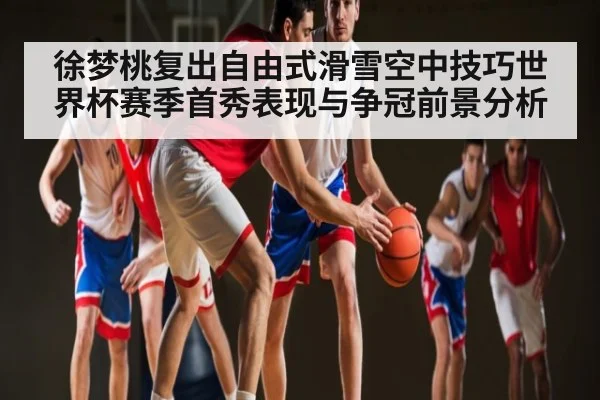 徐梦桃复出自由式滑雪空中技巧世界杯赛季首秀表现与争冠前景分析
