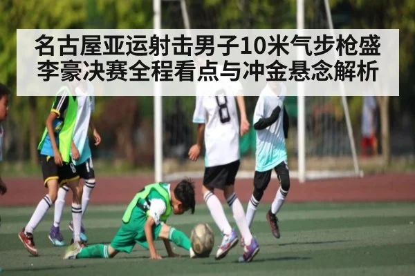 名古屋亚运射击男子10米气步枪盛李豪决赛全程看点与冲金悬念解析