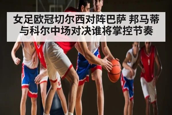 女足欧冠切尔西对阵巴萨 邦马蒂与科尔中场对决谁将掌控节奏