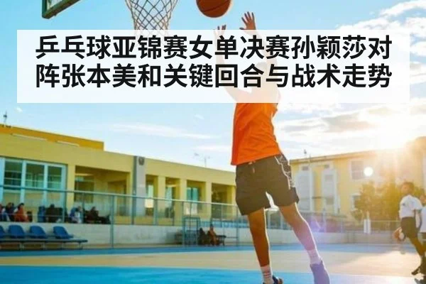 乒乓球亚锦赛女单决赛孙颖莎对阵张本美和关键回合与战术走势
