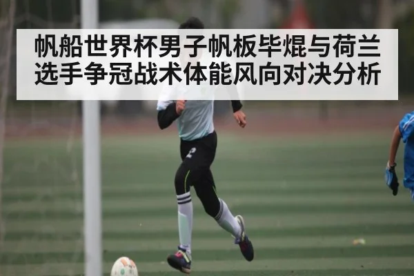 帆船世界杯男子帆板毕焜与荷兰选手争冠战术体能风向对决分析